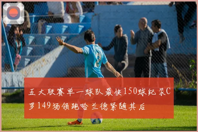 五大联赛单一球队最快150球纪录C罗149场领跑哈兰德紧随其后
