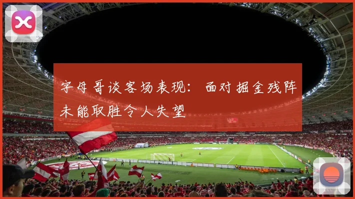 字母哥谈客场表现：面对掘金残阵未能取胜令人失望