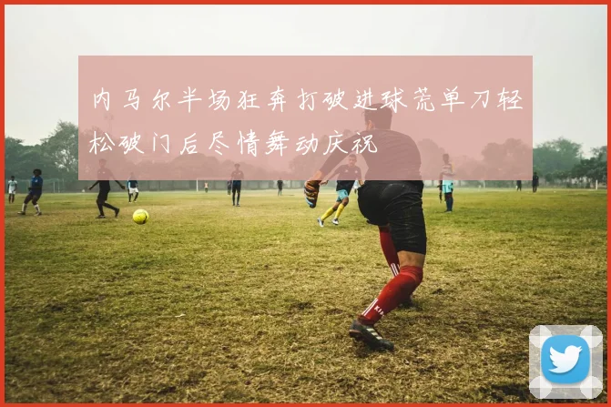 内马尔半场狂奔打破进球荒单刀轻松破门后尽情舞动庆祝