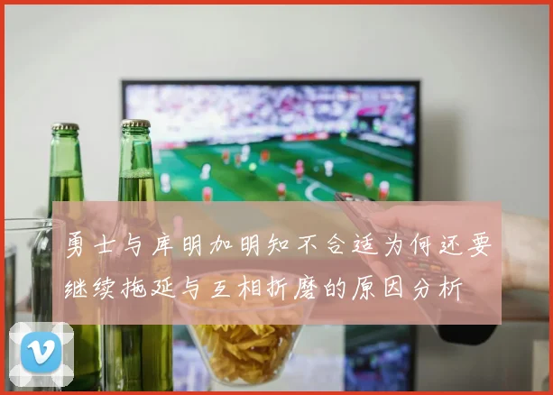 勇士与库明加明知不合适为何还要继续拖延与互相折磨的原因分析