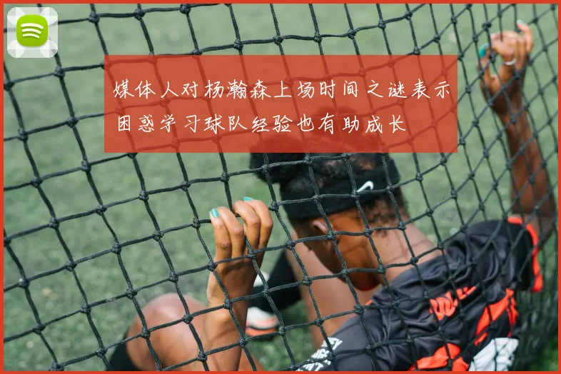 媒体人对杨瀚森上场时间之谜表示困惑学习球队经验也有助成长