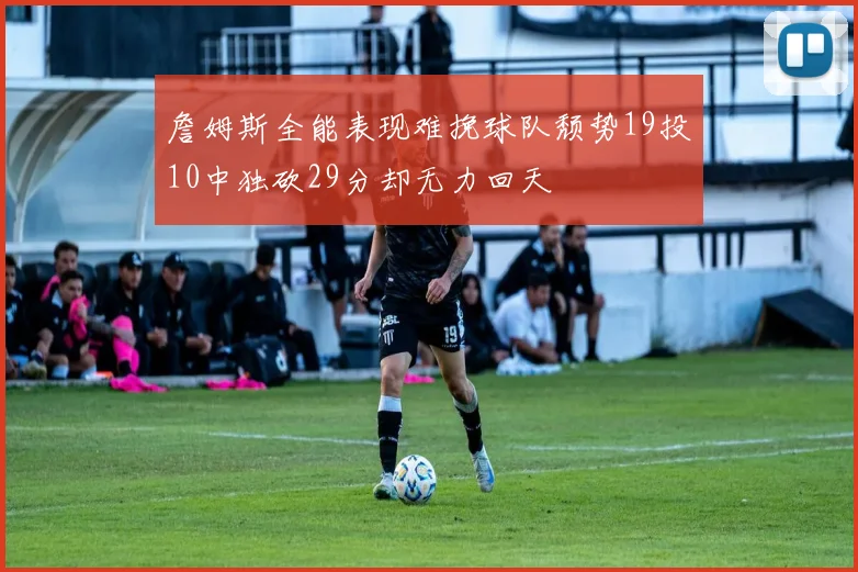 詹姆斯全能表现难挽球队颓势19投10中独砍29分却无力回天