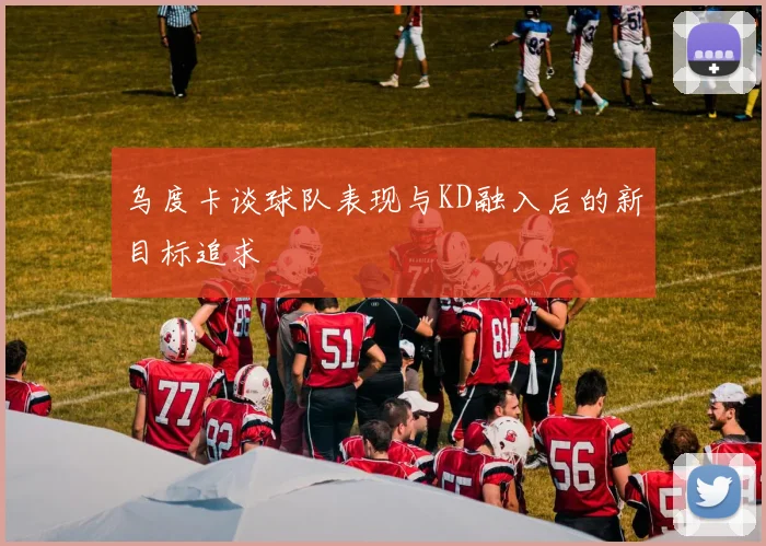 乌度卡谈球队表现与KD融入后的新目标追求