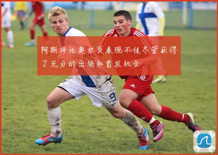 阿斯评论奥尔莫表现不佳尽管获得了充分的出场和首发机会