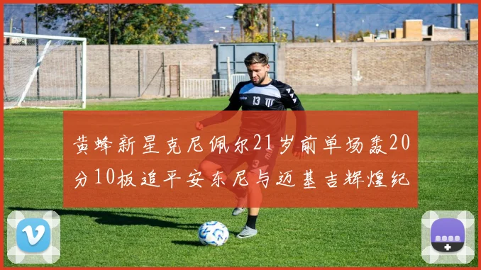 黄蜂新星克尼佩尔21岁前单场轰20分10板追平安东尼与迈基吉辉煌纪录