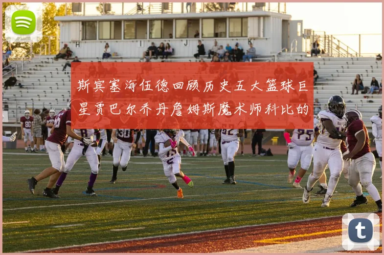 斯宾塞海伍德回顾历史五大篮球巨星贾巴尔乔丹詹姆斯魔术师科比的辉煌成就