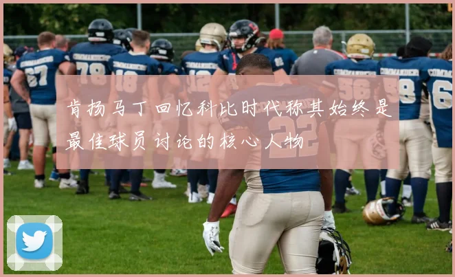 肯扬马丁回忆科比时代称其始终是最佳球员讨论的核心人物