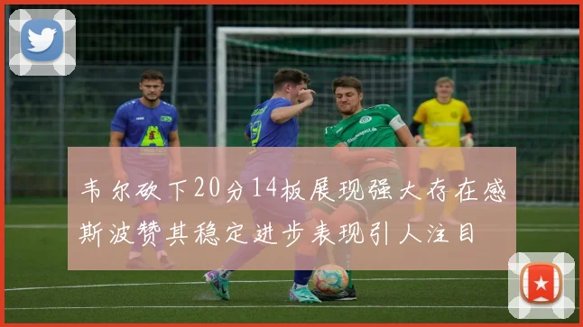 韦尔砍下20分14板展现强大存在感斯波赞其稳定进步表现引人注目