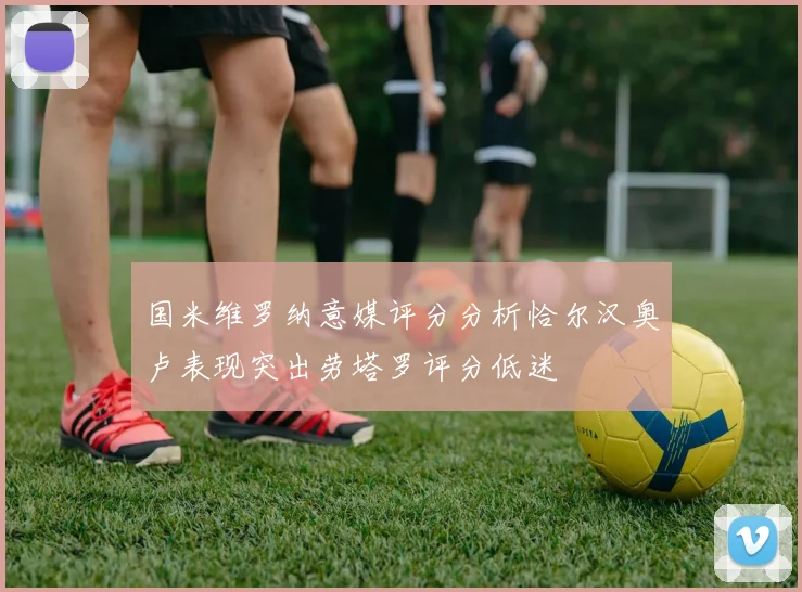 国米维罗纳意媒评分分析恰尔汉奥卢表现突出劳塔罗评分低迷