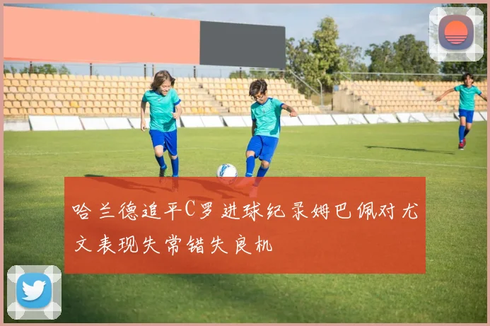 哈兰德追平C罗进球纪录姆巴佩对尤文表现失常错失良机