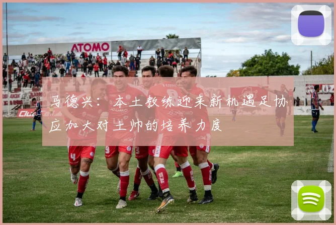 马德兴：本土教练迎来新机遇足协应加大对土帅的培养力度