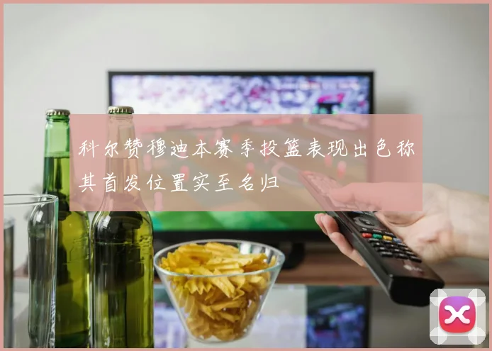 科尔赞穆迪本赛季投篮表现出色称其首发位置实至名归