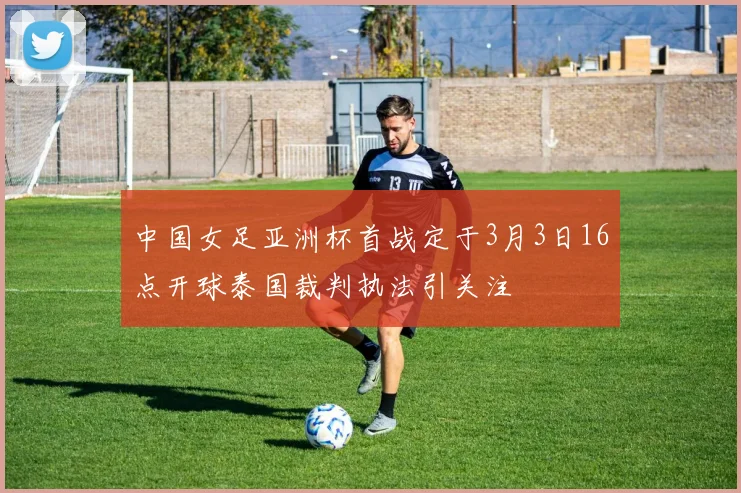 中国女足亚洲杯首战定于3月3日16点开球泰国裁判执法引关注