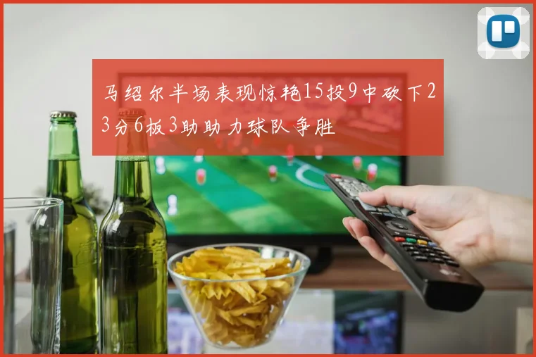 马绍尔半场表现惊艳15投9中砍下23分6板3助助力球队争胜