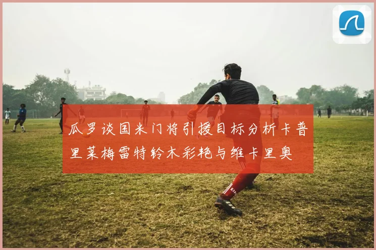瓜罗谈国米门将引援目标分析卡普里莱梅雷特铃木彩艳与维卡里奥