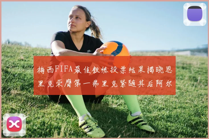 梅西FIFA最佳教练投票结果揭晓恩里克荣膺第一弗里克紧随其后阿尔特塔位列第三