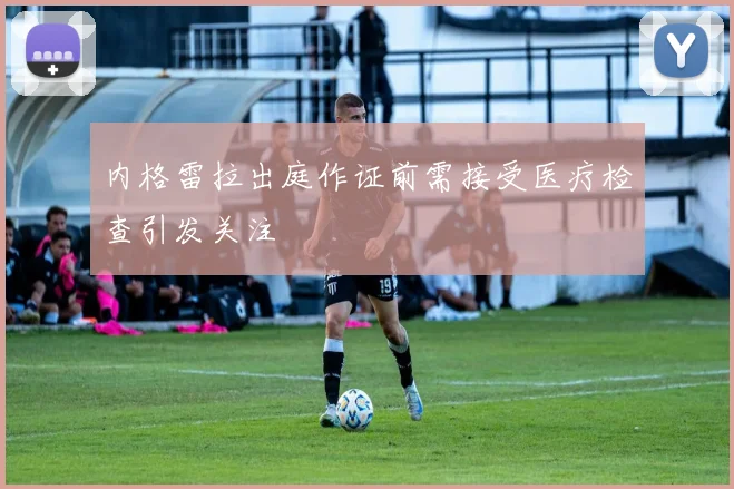 内格雷拉出庭作证前需接受医疗检查引发关注
