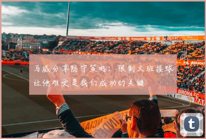 马威分享防守策略：限制文班接球让他难受是我们成功的关键