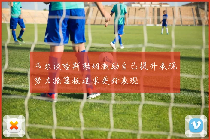 韦尔谈哈斯勒姆激励自己提升表现努力抢篮板追求更好表现