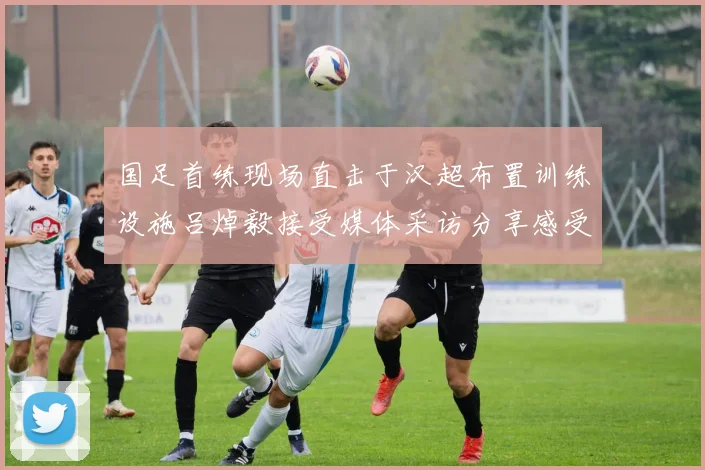 国足首练现场直击于汉超布置训练设施吕焯毅接受媒体采访分享感受