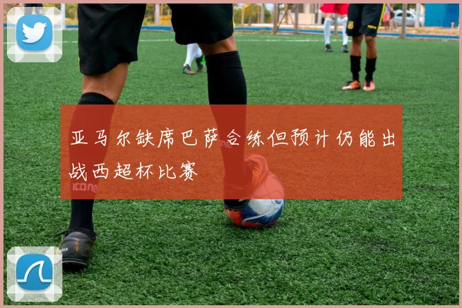 亚马尔缺席巴萨合练但预计仍能出战西超杯比赛