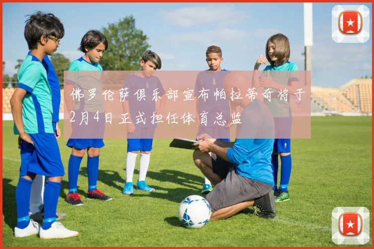 佛罗伦萨俱乐部宣布帕拉蒂奇将于2月4日正式担任体育总监