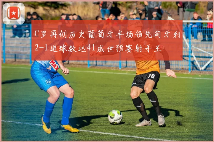 C罗再创历史葡萄牙半场领先匈牙利2-1进球数达41成世预赛射手王