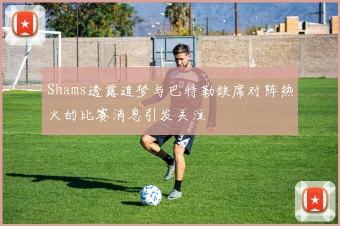 Shams透露追梦与巴特勒缺席对阵热火的比赛消息引发关注