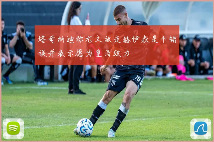塔奇纳迪称尤文放走赫伊森是个错误并表示愿为皇马效力