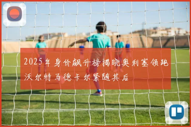 2025年身价飙升榜揭晓奥利塞领跑沃尔特马德卡尔紧随其后