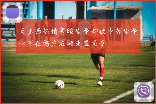 马克西热情寒暄哈登却被冷落哈登心不在焉左右游走显无奈