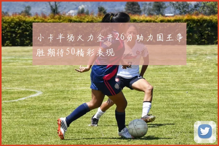 小卡半场火力全开26分助力国王争胜期待50精彩表现