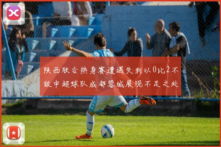 陕西联合热身赛遭遇失利以0比2不敌中超球队成都蓉城展现不足之处