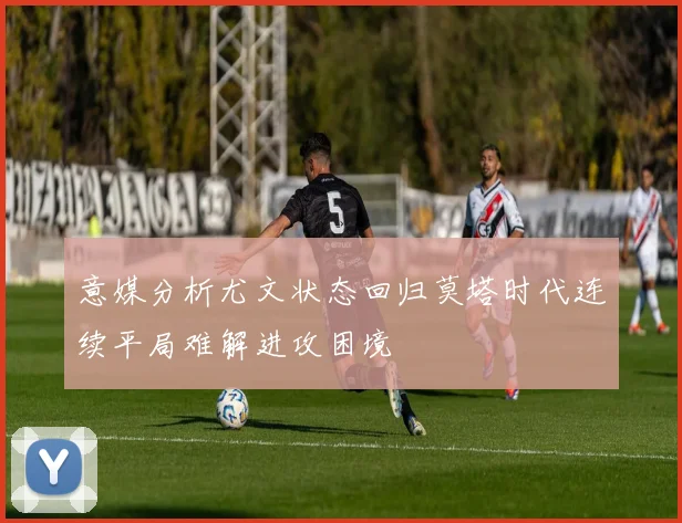 意媒分析尤文状态回归莫塔时代连续平局难解进攻困境