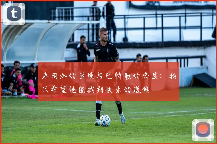 库明加的困境与巴特勒的态度：我只希望他能找到快乐的道路
